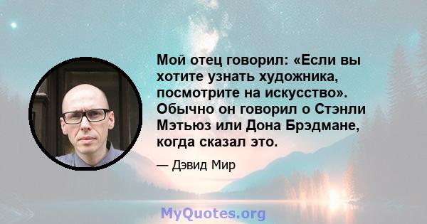 Мой отец говорил: «Если вы хотите узнать художника, посмотрите на искусство». Обычно он говорил о Стэнли Мэтьюз или Дона Брэдмане, когда сказал это.