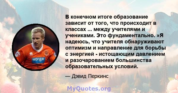 В конечном итоге образование зависит от того, что происходит в классах ... между учителями и учениками. Это фундаментально. »Я ​​надеюсь, что учителя обнаруживают оптимизм и направление для борьбы с энергией -