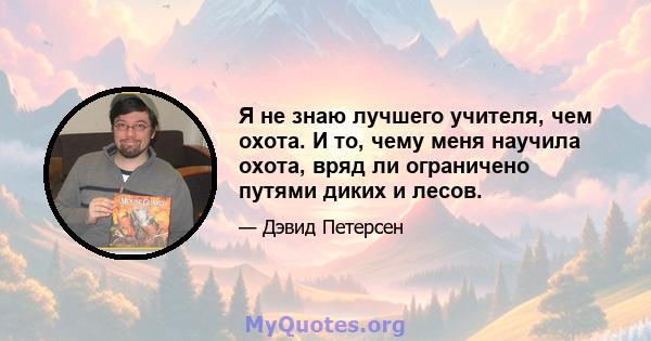 Я не знаю лучшего учителя, чем охота. И то, чему меня научила охота, вряд ли ограничено путями диких и лесов.