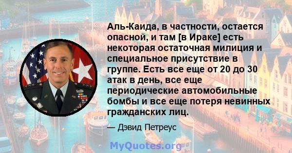 Аль-Каида, в частности, остается опасной, и там [в Ираке] есть некоторая остаточная милиция и специальное присутствие в группе. Есть все еще от 20 до 30 атак в день, все еще периодические автомобильные бомбы и все еще