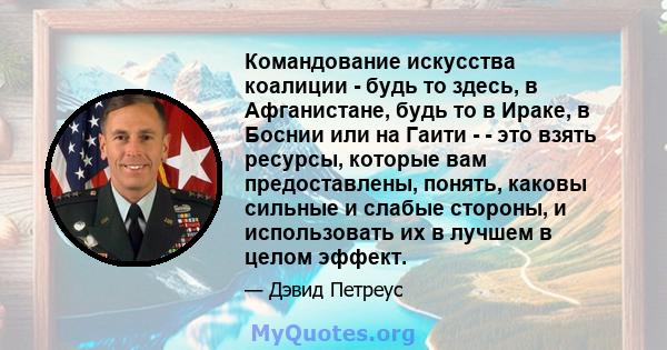 Командование искусства коалиции - будь то здесь, в Афганистане, будь то в Ираке, в Боснии или на Гаити - - это взять ресурсы, которые вам предоставлены, понять, каковы сильные и слабые стороны, и использовать их в