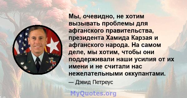 Мы, очевидно, не хотим вызывать проблемы для афганского правительства, президента Хамида Карзая и афганского народа. На самом деле, мы хотим, чтобы они поддерживали наши усилия от их имени и не считали нас