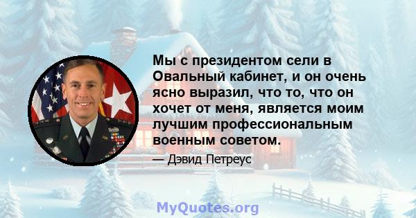 Мы с президентом сели в Овальный кабинет, и он очень ясно выразил, что то, что он хочет от меня, является моим лучшим профессиональным военным советом.