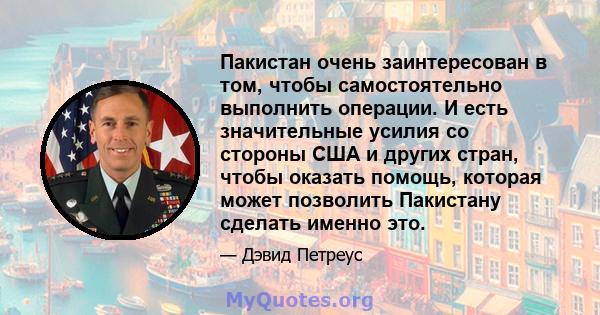 Пакистан очень заинтересован в том, чтобы самостоятельно выполнить операции. И есть значительные усилия со стороны США и других стран, чтобы оказать помощь, которая может позволить Пакистану сделать именно это.