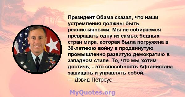 Президент Обама сказал, что наши устремления должны быть реалистичными. Мы не собираемся превращать одну из самых бедных стран мира, которая была погружена в 30-летнюю войну в продвинутую промышленно развитую демократию 