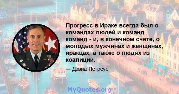 Прогресс в Ираке всегда был о командах людей и команд команд - и, в конечном счете, о молодых мужчинах и женщинах, иракцах, а также о людях из коалиции.