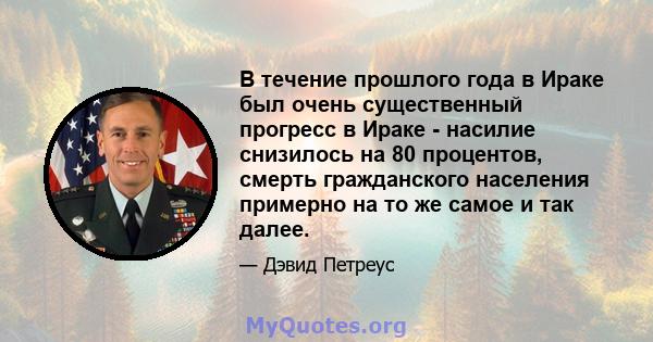 В течение прошлого года в Ираке был очень существенный прогресс в Ираке - насилие снизилось на 80 процентов, смерть гражданского населения примерно на то же самое и так далее.