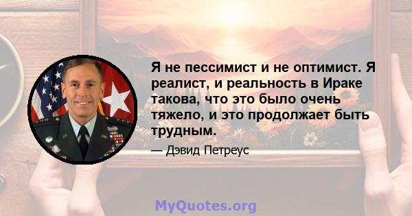 Я не пессимист и не оптимист. Я реалист, и реальность в Ираке такова, что это было очень тяжело, и это продолжает быть трудным.