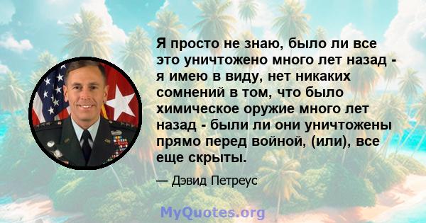 Я просто не знаю, было ли все это уничтожено много лет назад - я имею в виду, нет никаких сомнений в том, что было химическое оружие много лет назад - были ли они уничтожены прямо перед войной, (или), все еще скрыты.