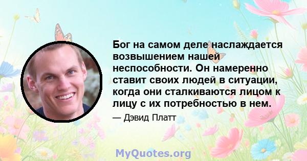 Бог на самом деле наслаждается возвышением нашей неспособности. Он намеренно ставит своих людей в ситуации, когда они сталкиваются лицом к лицу с их потребностью в нем.