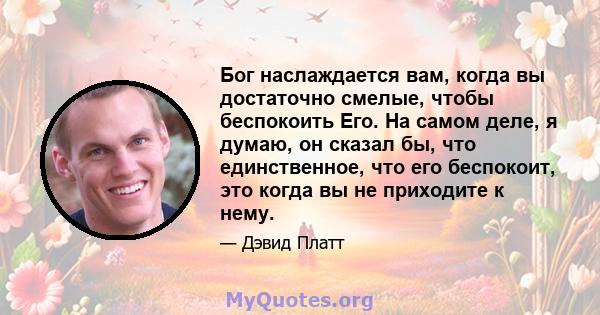 Бог наслаждается вам, когда вы достаточно смелые, чтобы беспокоить Его. На самом деле, я думаю, он сказал бы, что единственное, что его беспокоит, это когда вы не приходите к нему.