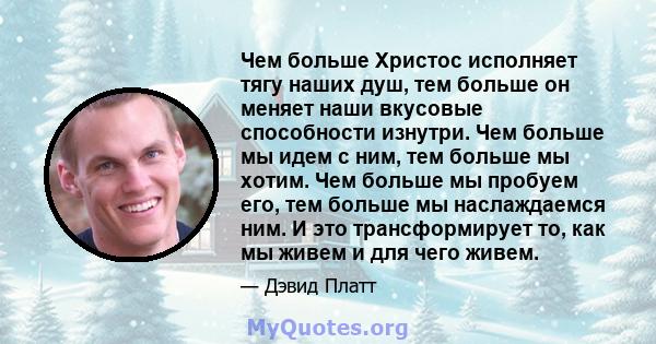 Чем больше Христос исполняет тягу наших душ, тем больше он меняет наши вкусовые способности изнутри. Чем больше мы идем с ним, тем больше мы хотим. Чем больше мы пробуем его, тем больше мы наслаждаемся ним. И это