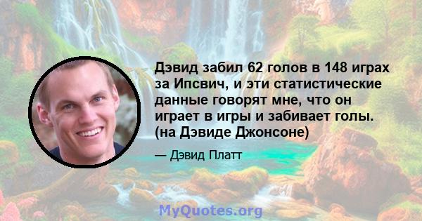 Дэвид забил 62 голов в 148 играх за Ипсвич, и эти статистические данные говорят мне, что он играет в игры и забивает голы. (на Дэвиде Джонсоне)