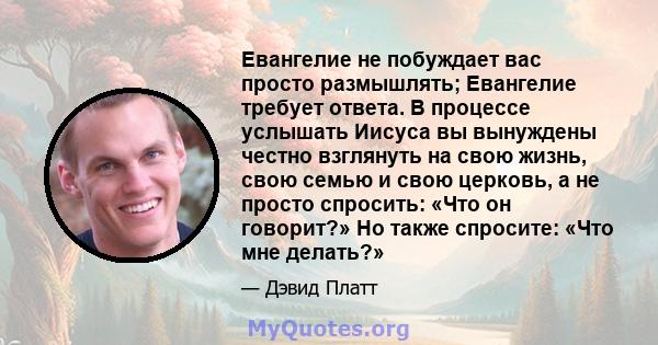 Евангелие не побуждает вас просто размышлять; Евангелие требует ответа. В процессе услышать Иисуса вы вынуждены честно взглянуть на свою жизнь, свою семью и свою церковь, а не просто спросить: «Что он говорит?» Но также 