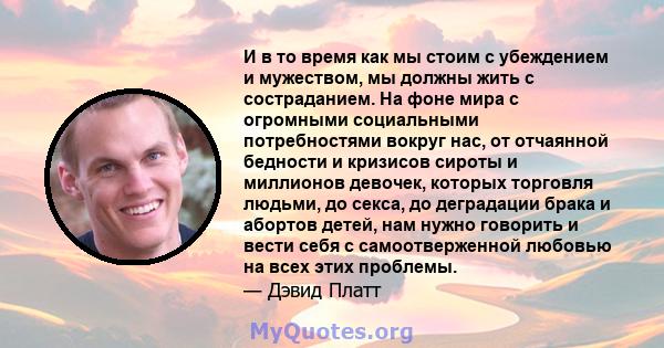 И в то время как мы стоим с убеждением и мужеством, мы должны жить с состраданием. На фоне мира с огромными социальными потребностями вокруг нас, от отчаянной бедности и кризисов сироты и миллионов девочек, которых