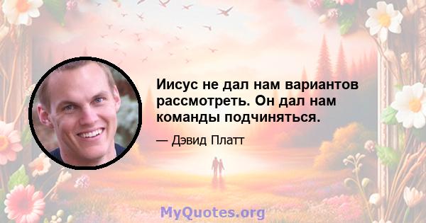 Иисус не дал нам вариантов рассмотреть. Он дал нам команды подчиняться.