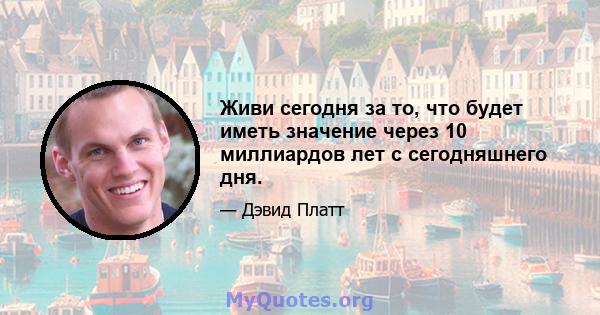 Живи сегодня за то, что будет иметь значение через 10 миллиардов лет с сегодняшнего дня.