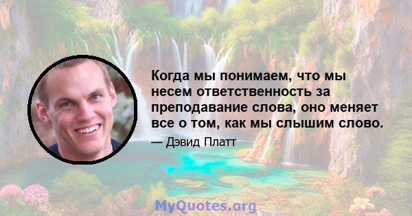 Когда мы понимаем, что мы несем ответственность за преподавание слова, оно меняет все о том, как мы слышим слово.