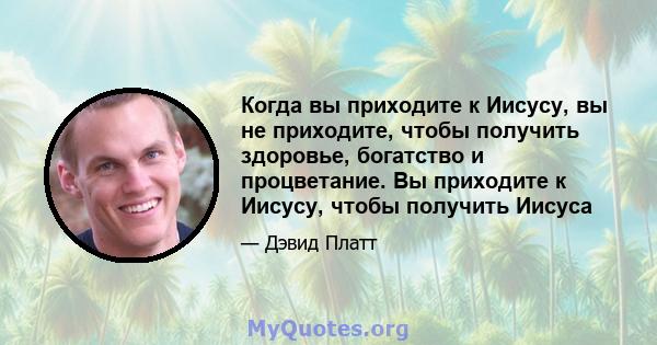 Когда вы приходите к Иисусу, вы не приходите, чтобы получить здоровье, богатство и процветание. Вы приходите к Иисусу, чтобы получить Иисуса