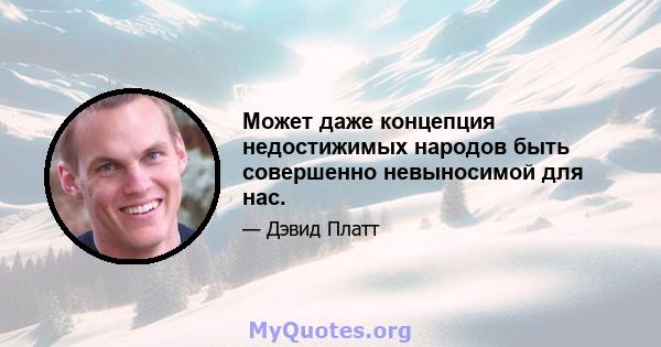 Может даже концепция недостижимых народов быть совершенно невыносимой для нас.