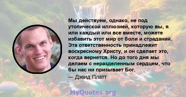 Мы действуем, однако, не под утопической иллюзией, которую вы, я или каждый или все вместе, можете избавить этот мир от боли и страданий. Эта ответственность принадлежит воскресному Христу, и он сделает это, когда