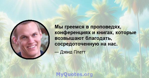 Мы греемся в проповедях, конференциях и книгах, которые возвышают благодать, сосредоточенную на нас.