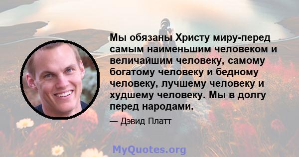 Мы обязаны Христу миру-перед самым наименьшим человеком и величайшим человеку, самому богатому человеку и бедному человеку, лучшему человеку и худшему человеку. Мы в долгу перед народами.