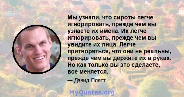 Мы узнали, что сироты легче игнорировать, прежде чем вы узнаете их имена. Их легче игнорировать, прежде чем вы увидите их лица. Легче притворяться, что они не реальны, прежде чем вы держите их в руках. Но как только вы