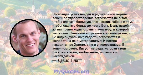 Настоящий успех найден в радикальной жертве. Конечное удовлетворение встречается не в том, чтобы сделать большую часть самих себя, а в том, чтобы сделать большую часть Бога. Цель нашей жизни превосходит страну и