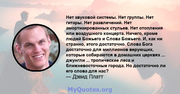 Нет звуковой системы. Нет группы. Нет гитары. Нет развлечений. Нет амортизированных стульев. Нет отопления или воздушного концерта. Ничего, кроме людей Божьего и Слова Божьего. И, как ни странно, этого достаточно. Слова 