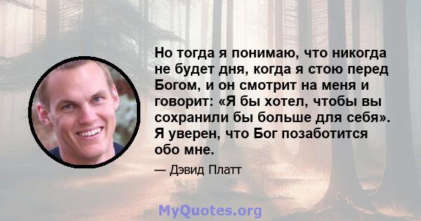 Но тогда я понимаю, что никогда не будет дня, когда я стою перед Богом, и он смотрит на меня и говорит: «Я бы хотел, чтобы вы сохранили бы больше для себя». Я уверен, что Бог позаботится обо мне.