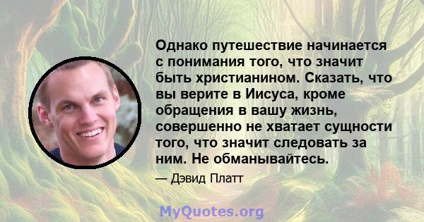 Однако путешествие начинается с понимания того, что значит быть христианином. Сказать, что вы верите в Иисуса, кроме обращения в вашу жизнь, совершенно не хватает сущности того, что значит следовать за ним. Не