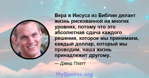 Вера в Иисуса из Библии делает жизнь рискованной на многих уровнях, потому что это абсолютная сдача каждого решения, которое мы принимаем, каждый доллар, который мы проводим, наша жизнь принадлежит другому.