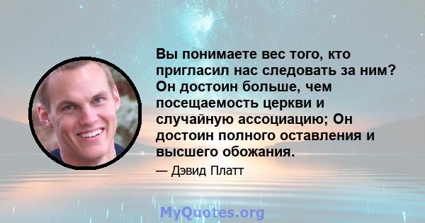 Вы понимаете вес того, кто пригласил нас следовать за ним? Он достоин больше, чем посещаемость церкви и случайную ассоциацию; Он достоин полного оставления и высшего обожания.