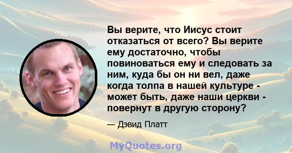 Вы верите, что Иисус стоит отказаться от всего? Вы верите ему достаточно, чтобы повиноваться ему и следовать за ним, куда бы он ни вел, даже когда толпа в нашей культуре - может быть, даже наши церкви - повернут в