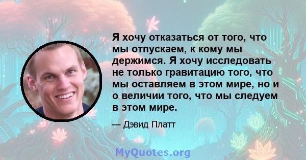 Я хочу отказаться от того, что мы отпускаем, к кому мы держимся. Я хочу исследовать не только гравитацию того, что мы оставляем в этом мире, но и о величии того, что мы следуем в этом мире.