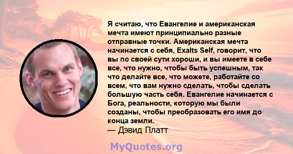 Я считаю, что Евангелие и американская мечта имеют принципиально разные отправные точки. Американская мечта начинается с себя, Exalts Self, говорит, что вы по своей сути хороши, и вы имеете в себе все, что нужно, чтобы