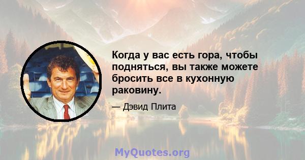 Когда у вас есть гора, чтобы подняться, вы также можете бросить все в кухонную раковину.