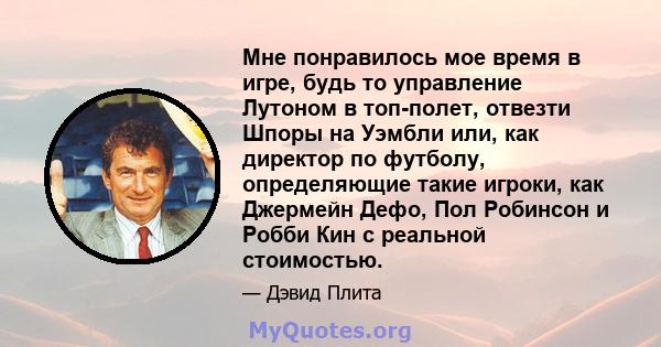 Мне понравилось мое время в игре, будь то управление Лутоном в топ-полет, отвезти Шпоры на Уэмбли или, как директор по футболу, определяющие такие игроки, как Джермейн Дефо, Пол Робинсон и Робби Кин с реальной