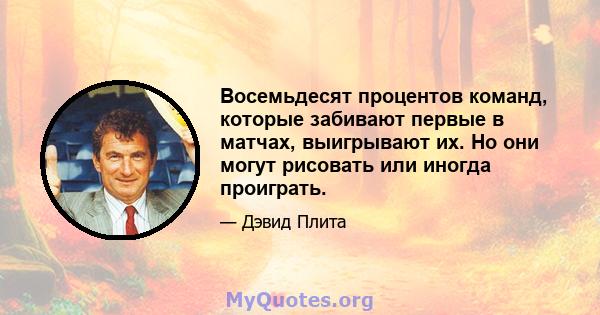 Восемьдесят процентов команд, которые забивают первые в матчах, выигрывают их. Но они могут рисовать или иногда проиграть.