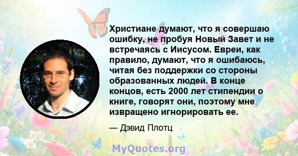 Христиане думают, что я совершаю ошибку, не пробуя Новый Завет и не встречаясь с Иисусом. Евреи, как правило, думают, что я ошибаюсь, читая без поддержки со стороны образованных людей. В конце концов, есть 2000 лет