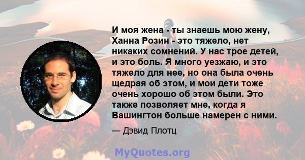 И моя жена - ты знаешь мою жену, Ханна Розин - это тяжело, нет никаких сомнений. У нас трое детей, и это боль. Я много уезжаю, и это тяжело для нее, но она была очень щедрая об этом, и мои дети тоже очень хорошо об этом 