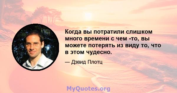 Когда вы потратили слишком много времени с чем -то, вы можете потерять из виду то, что в этом чудесно.