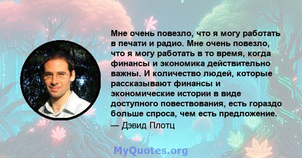 Мне очень повезло, что я могу работать в печати и радио. Мне очень повезло, что я могу работать в то время, когда финансы и экономика действительно важны. И количество людей, которые рассказывают финансы и экономические 