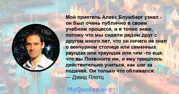 Мой приятель Алекс Блумберг узнал - он был очень публично в своем учебном процессе, и я точно знаю, потому что мы сидели рядом друг с другом много лет, что он ничего не знал о венчурном столице или семенных раундах или