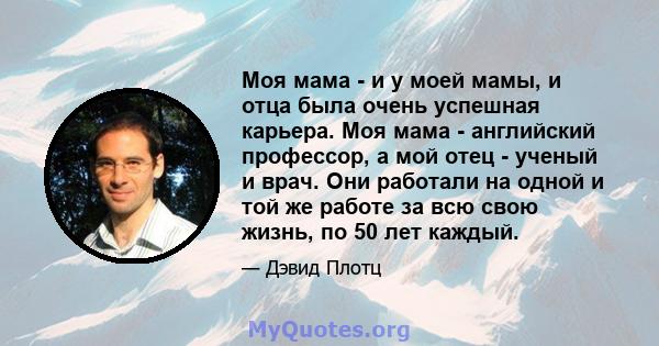 Моя мама - и у моей мамы, и отца была очень успешная карьера. Моя мама - английский профессор, а мой отец - ученый и врач. Они работали на одной и той же работе за всю свою жизнь, по 50 лет каждый.