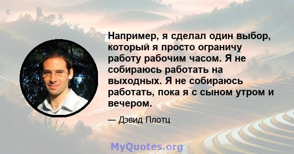 Например, я сделал один выбор, который я просто ограничу работу рабочим часом. Я не собираюсь работать на выходных. Я не собираюсь работать, пока я с сыном утром и вечером.