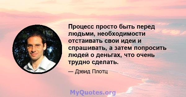 Процесс просто быть перед людьми, необходимости отстаивать свои идеи и спрашивать, а затем попросить людей о деньгах, что очень трудно сделать.