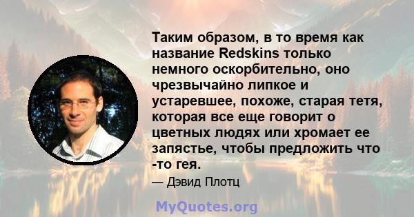 Таким образом, в то время как название Redskins только немного оскорбительно, оно чрезвычайно липкое и устаревшее, похоже, старая тетя, которая все еще говорит о цветных людях или хромает ее запястье, чтобы предложить