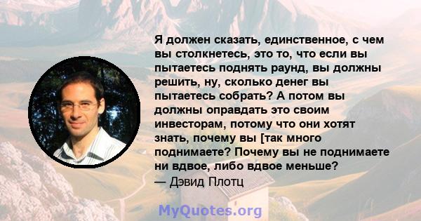 Я должен сказать, единственное, с чем вы столкнетесь, это то, что если вы пытаетесь поднять раунд, вы должны решить, ну, сколько денег вы пытаетесь собрать? А потом вы должны оправдать это своим инвесторам, потому что